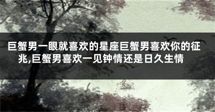 巨蟹男一眼就喜欢的星座巨蟹男喜欢你的征兆,巨蟹男喜欢一见钟情还是日久生情