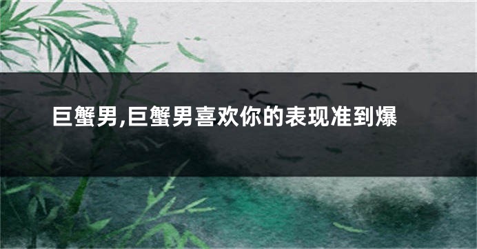 巨蟹男,巨蟹男喜欢你的表现准到爆