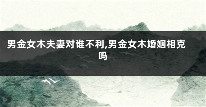 男金女木夫妻对谁不利,男金女木婚姻相克吗