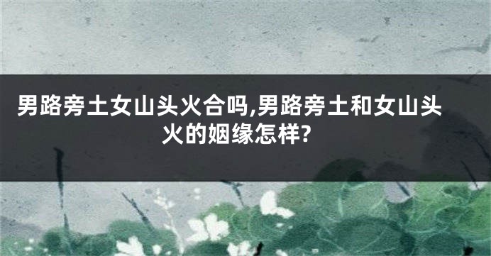 男路旁土女山头火合吗,男路旁土和女山头火的姻缘怎样?