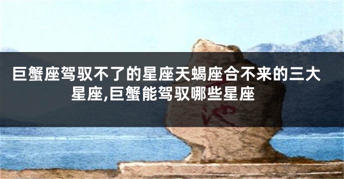 巨蟹座驾驭不了的星座天蝎座合不来的三大星座,巨蟹能驾驭哪些星座