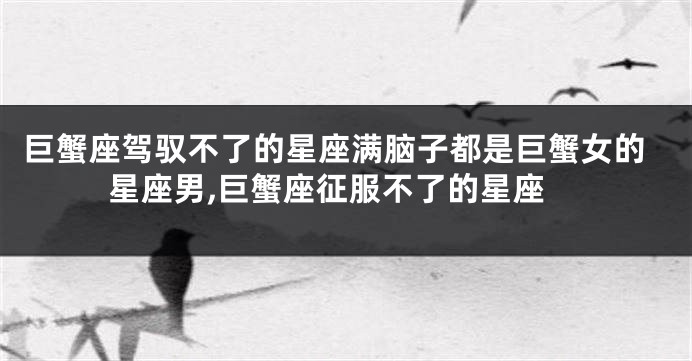 巨蟹座驾驭不了的星座满脑子都是巨蟹女的星座男,巨蟹座征服不了的星座