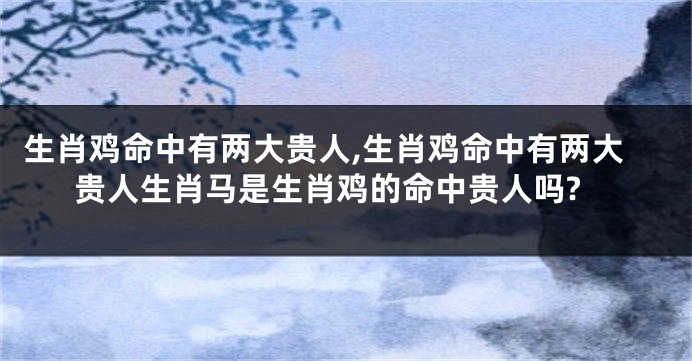生肖鸡命中有两大贵人,生肖鸡命中有两大贵人生肖马是生肖鸡的命中贵人吗?