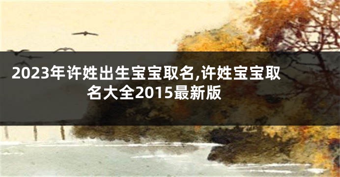 2023年许姓出生宝宝取名,许姓宝宝取名大全2015最新版