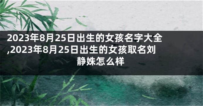 2023年8月25日出生的女孩名字大全,2023年8月25日出生的女孩取名刘静姝怎么样