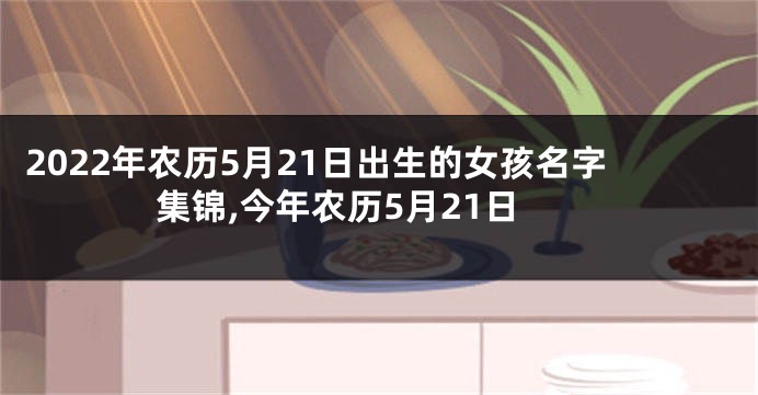 2022年农历5月21日出生的女孩名字集锦,今年农历5月21日