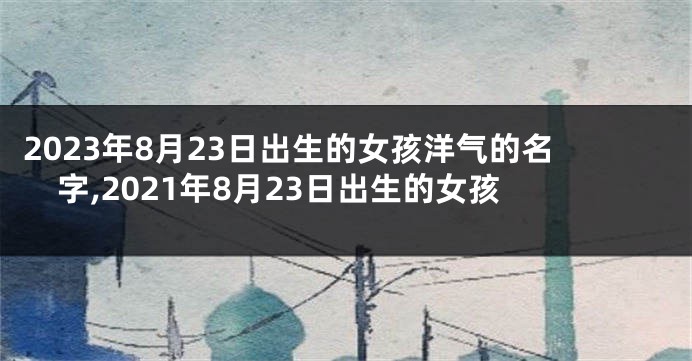 2023年8月23日出生的女孩洋气的名字,2021年8月23日出生的女孩