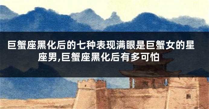 巨蟹座黑化后的七种表现满眼是巨蟹女的星座男,巨蟹座黑化后有多可怕