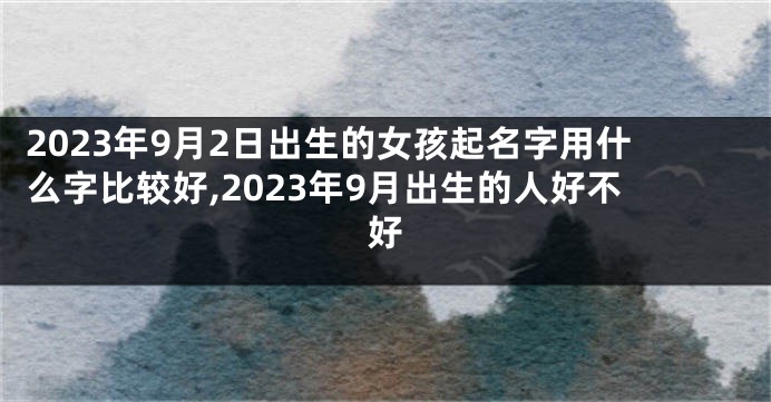 2023年9月2日出生的女孩起名字用什么字比较好,2023年9月出生的人好不好