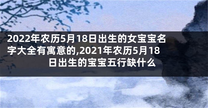 2022年农历5月18日出生的女宝宝名字大全有寓意的,2021年农历5月18日出生的宝宝五行缺什么