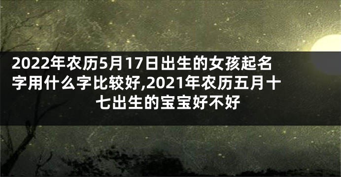 2022年农历5月17日出生的女孩起名字用什么字比较好,2021年农历五月十七出生的宝宝好不好