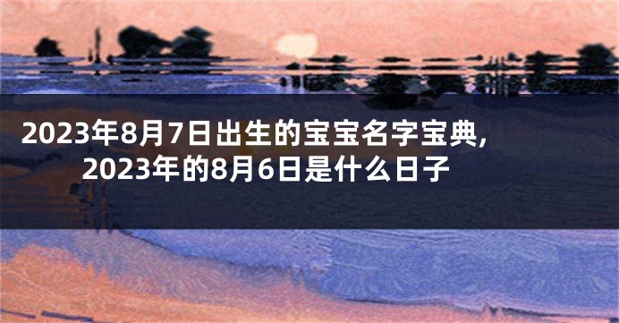2023年8月7日出生的宝宝名字宝典,2023年的8月6日是什么日子