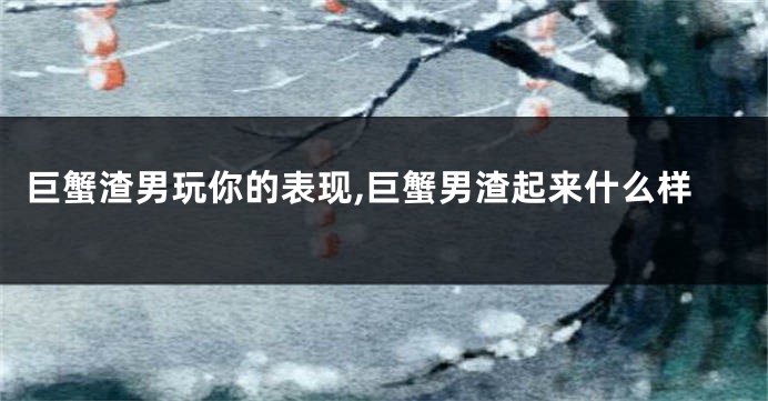 巨蟹渣男玩你的表现,巨蟹男渣起来什么样