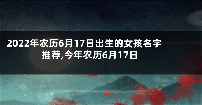 2022年农历6月17日出生的女孩名字推荐,今年农历6月17日