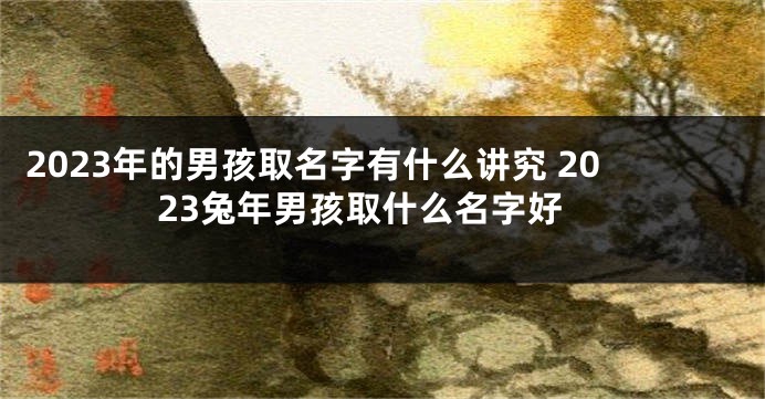 2023年的男孩取名字有什么讲究 2023兔年男孩取什么名字好