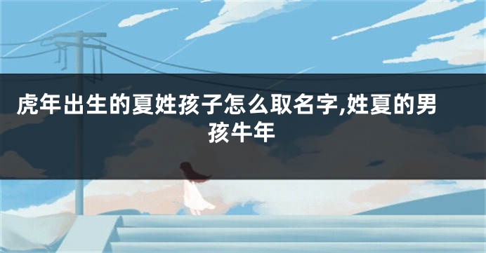 虎年出生的夏姓孩子怎么取名字,姓夏的男孩牛年