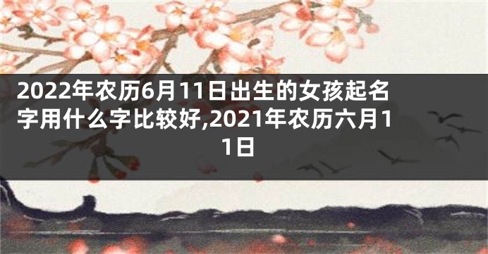 2022年农历6月11日出生的女孩起名字用什么字比较好,2021年农历六月11日