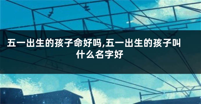 五一出生的孩子命好吗,五一出生的孩子叫什么名字好
