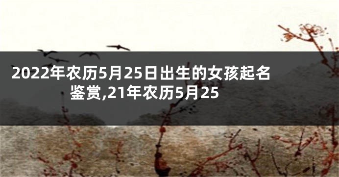 2022年农历5月25日出生的女孩起名鉴赏,21年农历5月25