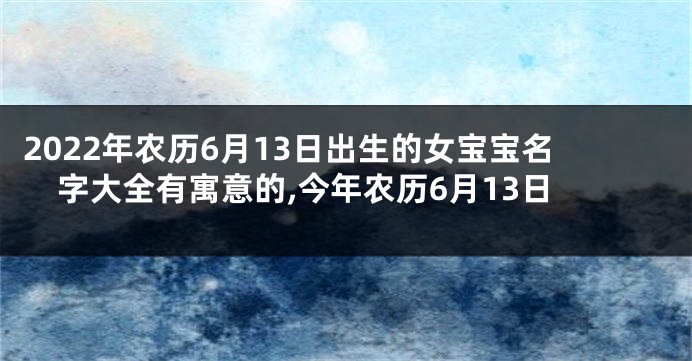 2022年农历6月13日出生的女宝宝名字大全有寓意的,今年农历6月13日