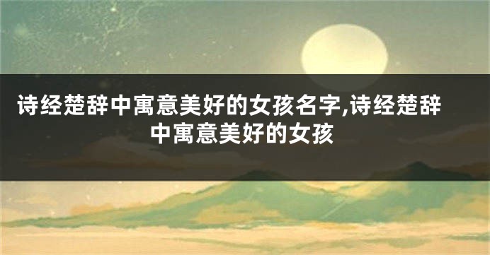 诗经楚辞中寓意美好的女孩名字,诗经楚辞中寓意美好的女孩