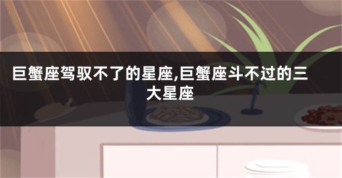 巨蟹座驾驭不了的星座,巨蟹座斗不过的三大星座