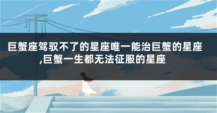 巨蟹座驾驭不了的星座唯一能治巨蟹的星座,巨蟹一生都无法征服的星座