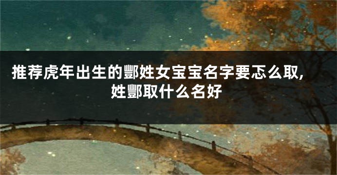 推荐虎年出生的酆姓女宝宝名字要忑么取,姓酆取什么名好