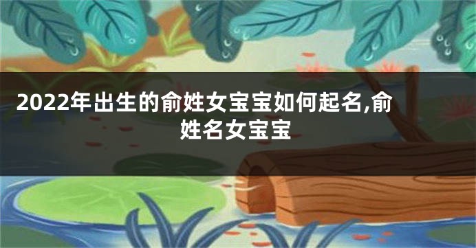 2022年出生的俞姓女宝宝如何起名,俞姓名女宝宝