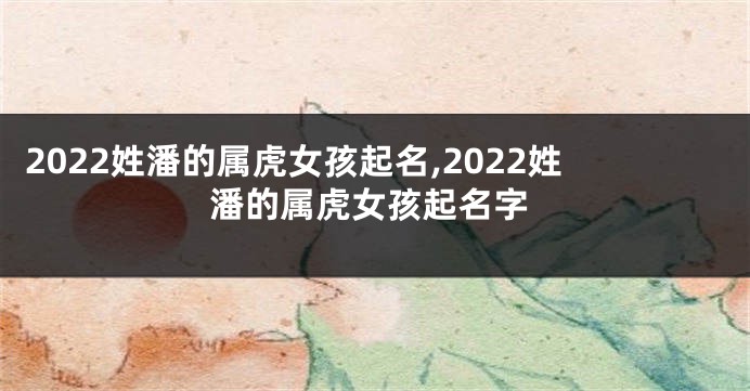 2022姓潘的属虎女孩起名,2022姓潘的属虎女孩起名字