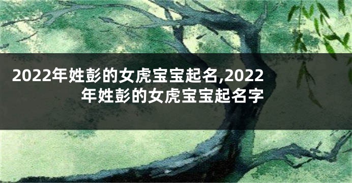 2022年姓彭的女虎宝宝起名,2022年姓彭的女虎宝宝起名字