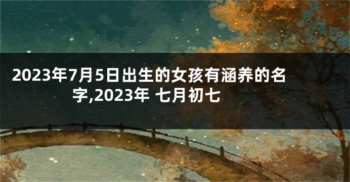 2023年7月5日出生的女孩有涵养的名字,2023年 七月初七