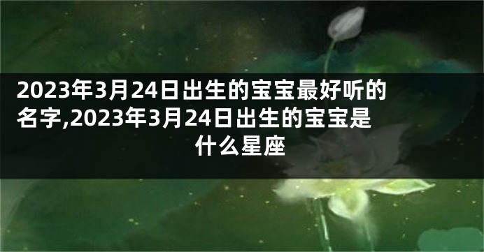 2023年3月24日出生的宝宝最好听的名字,2023年3月24日出生的宝宝是什么星座