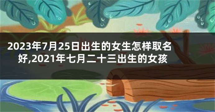 2023年7月25日出生的女生怎样取名好,2021年七月二十三出生的女孩