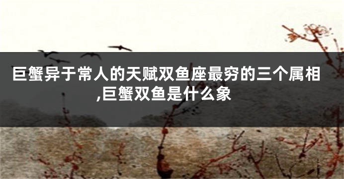 巨蟹异于常人的天赋双鱼座最穷的三个属相,巨蟹双鱼是什么象