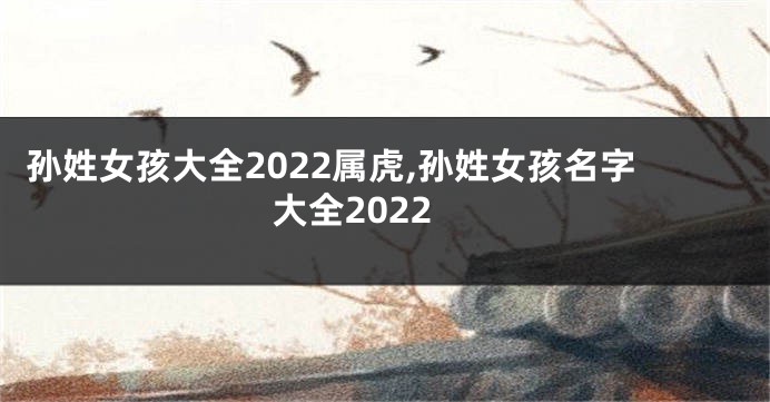 孙姓女孩大全2022属虎,孙姓女孩名字大全2022