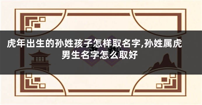 虎年出生的孙姓孩子怎样取名字,孙姓属虎男生名字怎么取好