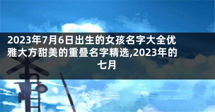 2023年7月6日出生的女孩名字大全优雅大方甜美的重叠名字精选,2023年的七月