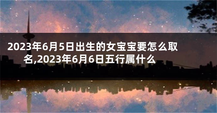 2023年6月5日出生的女宝宝要怎么取名,2023年6月6日五行属什么