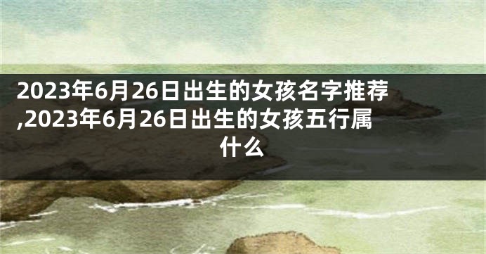 2023年6月26日出生的女孩名字推荐,2023年6月26日出生的女孩五行属什么