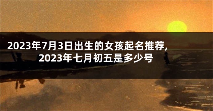2023年7月3日出生的女孩起名推荐,2023年七月初五是多少号