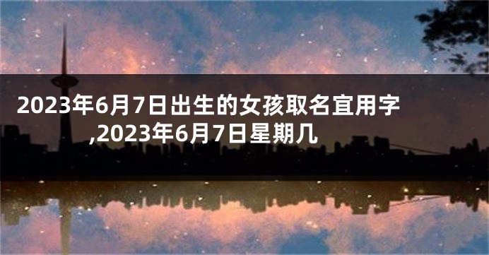2023年6月7日出生的女孩取名宜用字,2023年6月7日星期几