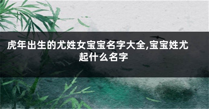 虎年出生的尤姓女宝宝名字大全,宝宝姓尤起什么名字