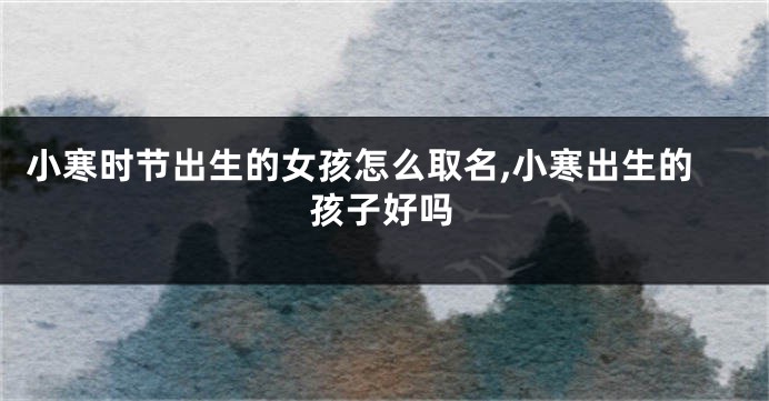 小寒时节出生的女孩怎么取名,小寒出生的孩子好吗