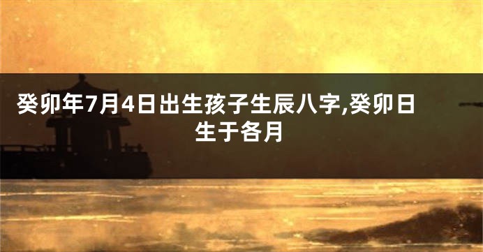 癸卯年7月4日出生孩子生辰八字,癸卯日生于各月