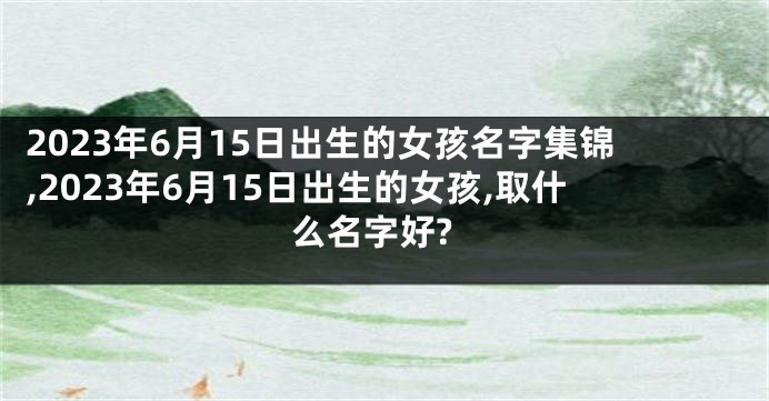 2023年6月15日出生的女孩名字集锦,2023年6月15日出生的女孩,取什么名字好?