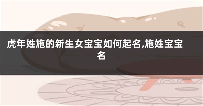 虎年姓施的新生女宝宝如何起名,施姓宝宝名