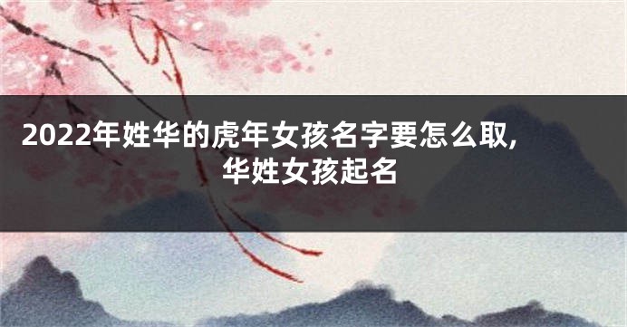 2022年姓华的虎年女孩名字要怎么取,华姓女孩起名