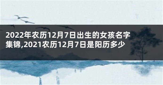 2022年农历12月7日出生的女孩名字集锦,2021农历12月7日是阳历多少