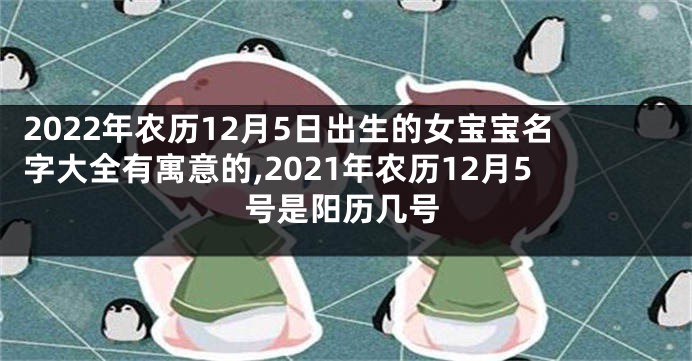 2022年农历12月5日出生的女宝宝名字大全有寓意的,2021年农历12月5号是阳历几号